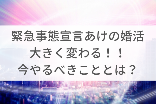 緊急事態宣言あけの婚活は大きく変わる!今やるべきこととは?